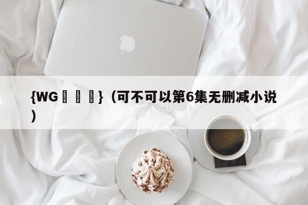 {WG匯遊會}(可不可以第6集无删减小说)